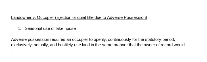 This image displays a document with an underlined heading that reads"Landowner v. Occupier (Ejection or quiet title due to Adverse Possession)" a numbered subheading that reads "Seasonal use of lake house," and a sentence that says, "Adverse possession requires an occupier to openly, continuously for the statutory period, exclusively, actually, and hostilely use land in the same manner that the owner of record would." 

 